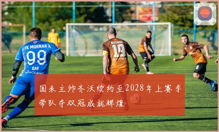 国米主帅齐沃续约至2028年上赛季带队夺双冠成就辉煌