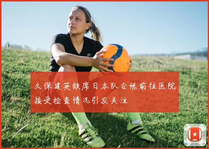 久保建英缺席日本队合练前往医院接受检查情况引发关注