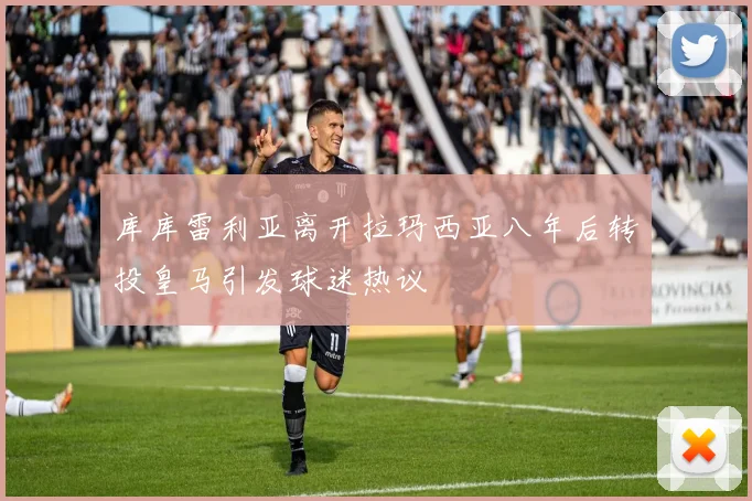 库库雷利亚离开拉玛西亚八年后转投皇马引发球迷热议