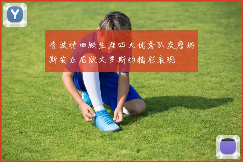 香波特回顾生涯四大优秀队友詹姆斯安东尼欧文罗斯的精彩表现