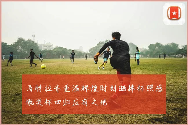 马特拉齐重温辉煌时刻晒捧杯照感慨奖杯回归应有之地