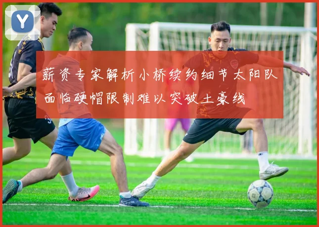 薪资专家解析小桥续约细节太阳队面临硬帽限制难以突破土豪线