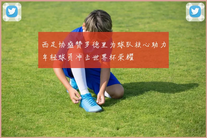 西足协盛赞罗德里为球队核心助力年轻球员冲击世界杯荣耀