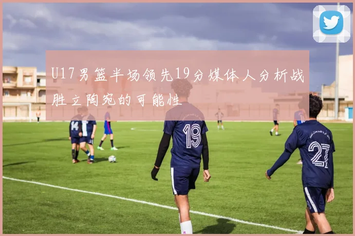 U17男篮半场领先19分媒体人分析战胜立陶宛的可能性
