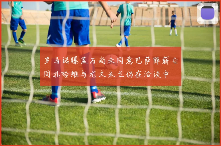 罗马诺曝莱万尚未同意巴萨降薪合同扎哈维与尤文米兰仍在洽谈中
