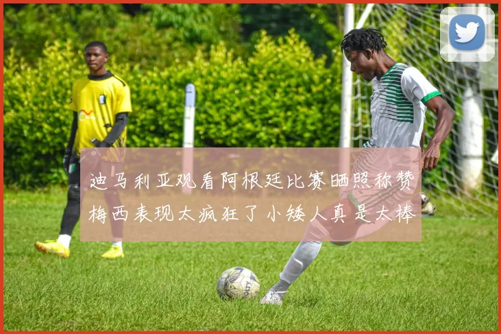 迪马利亚观看阿根廷比赛晒照称赞梅西表现太疯狂了小矮人真是太棒了