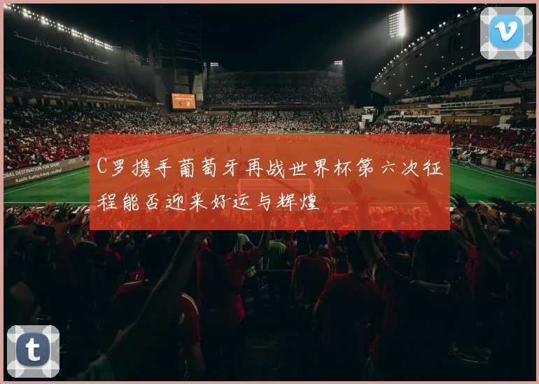 C罗携手葡萄牙再战世界杯第六次征程能否迎来好运与辉煌
