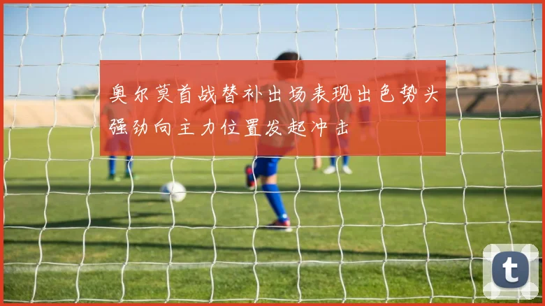 奥尔莫首战替补出场表现出色势头强劲向主力位置发起冲击
