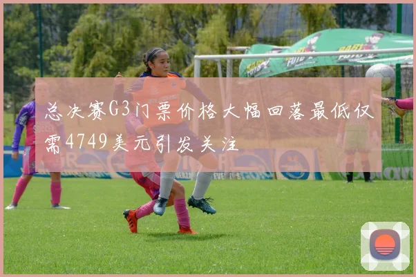 总决赛G3门票价格大幅回落最低仅需4749美元引发关注